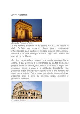 ARTE ROMANA
Arco do Triunfo, Paris.
A arte romana estende-se do século VIII a.C. ao século IV
d.C. De fato, os romanos foram povos fortemente
influenciados pela cultura e crenças gregas. Um exemplo
disso é a própria mitologia romana, algo muito similar ao
que se via na Grécia.
De fato, a sociedade romana era muito cosmopolita e
aberta, o que permitiu a incorporação de certos elementos
gregos, como os estilos jônio, dórico e coríntio, e traços dos
etruscos, como o arco e a abóbada. Entretanto, não
podemos dizer em hipótese alguma que a arte romana foi
uma mera cópia. Entre suas principais características,
podemos citar a ideia de energia, força, realismo e
grandeza material.
Coliseu, Roma.
 