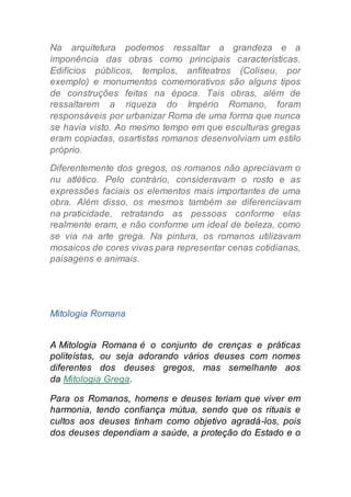 Na arquitetura podemos ressaltar a grandeza e a
imponência das obras como principais características.
Edifícios públicos, templos, anfiteatros (Coliseu, por
exemplo) e monumentos comemorativos são alguns tipos
de construções feitas na época. Tais obras, além de
ressaltarem a riqueza do Império Romano, foram
responsáveis por urbanizar Roma de uma forma que nunca
se havia visto. Ao mesmo tempo em que esculturas gregas
eram copiadas, osartistas romanos desenvolviam um estilo
próprio.
Diferentemente dos gregos, os romanos não apreciavam o
nu atlético. Pelo contrário, consideravam o rosto e as
expressões faciais os elementos mais importantes de uma
obra. Além disso, os mesmos também se diferenciavam
na praticidade, retratando as pessoas conforme elas
realmente eram, e não conforme um ideal de beleza, como
se via na arte grega. Na pintura, os romanos utilizavam
mosaicos de cores vivas para representar cenas cotidianas,
paisagens e animais.
Mitologia Romana
A Mitologia Romana é o conjunto de crenças e práticas
politeístas, ou seja adorando vários deuses com nomes
diferentes dos deuses gregos, mas semelhante aos
da Mitologia Grega.
Para os Romanos, homens e deuses teriam que viver em
harmonia, tendo confiança mútua, sendo que os rituais e
cultos aos deuses tinham como objetivo agradá-los, pois
dos deuses dependiam a saúde, a proteção do Estado e o
 