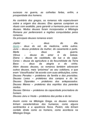 sucesso na guerra, as colheitas fartas, enfim, a
prosperidade dos homens.
Ao contrário dos gregos, os romanos não especulavam
sobre a origem dos deuses. Eles apenas cumpriam os
rituais com exatidão, para garantir a harmonia para com os
deuses. Muitos deuses foram incorporados a Mitologia
Romana por pertencerem a regiões conquistadas pelos
romanos.
Os principais deuses romanos eram:
Júpiter – deus do dia.
Apolo – deus do sol, da medicina, entre outros.
Juno – deusa protetora da mulher, do casamento e parto.
Marte – deus da guerra.
Vênus – deusa do amor e da beleza.
Diana – deusa da castidade, da lua e da caça.
Ceres – deusa da agricultura e da fecundidade da Terra
Baco – deus da alegria e do vinho.
Além desses deuses, os romanos também adoravam
outros deuses, mais “próximos” ao seu cotidiano, e que
eram “classificados” de acordo com suas atribuições, como:
Deuses Penates – protetores da família e das provisões.
Deuses Lares – protetores dos campos e do lar.
Deuses Diparates – protetores dos antepassados.
Deuses Manes – protetores dos espíritos dos parentes
mortos.
Deuses Gênios – protetores da capacidade procriadora do
homem.
Deuses Janu e Vesta – protetores das portas e do lar.
Assim como na Mitologia Grega, os deuses romanos
tinham características dos humanos, como alguns
sentimentos e a aparência física. Porém, não tinham
contato direto como os homens, como acontecia na
Mitologia Grega.
 