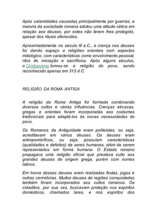 Após calamidades causadas principalmente por guerras, a
maioria da sociedade romana adotou uma atitude cética em
relação aos deuses, por estes não terem lhes protegido,
apesar dos rituais oferecidos.
Aproximadamente no século III a.C., a crença nos deuses
foi dando espaço a religiões orientais com aspectos
mitológico, com características como envolvimento pessoal,
ritos de iniciação e sacrifícios. Após alguns séculos,
o Cristianismo tornou-se a religião do povo, sendo
reconhecido apenas em 313 d.C.
RELIGIÃO DA ROMA ANTIGA
A religião da Roma Antiga foi formada combinando
diversos cultos e várias influências. Crenças etruscas,
gregas e orientais foram incorporadas aos costumes
tradicionais para adaptá-los às novas necessidades do
povo.
Os Romanos da Antiguidade eram politeístas, ou seja,
acreditavam em vários deuses. Os deuses eram
antropomórficos, ou seja, possuíam características
(qualidades e defeitos) de seres humanos, além de serem
representados em forma humana. O Estado romano
propagava uma religião oficial que prestava culto aos
grandes deuses de origem grega, porém com nomes
latinos.
Em honra desses deuses eram realizadas festas, jogos e
outras cerimônias. Muitos deuses de regiões conquistadas
também foram incorporados aos cultos romanos. Os
cidadãos, por sua vez, buscavam proteção nos espíritos
domésticos, chamados lares, e nos espíritos dos
 