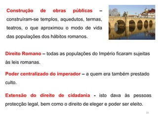 Construção de obras públicas –
construíram-se templos, aquedutos, termas,
teatros, o que aproximou o modo de vida
das populações dos hábitos romanos.
Direito Romano – todas as populações do Império ficaram sujeitas
às leis romanas.
Poder centralizado do imperador – a quem era também prestado
culto.
Extensão do direito de cidadania - isto dava às pessoas
protecção legal, bem como o direito de eleger e poder ser eleito.
10
 