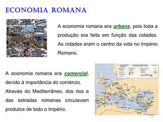 ECONOMIA ROMANA
A economia romana era urbana, pois toda a
produção era feita em função das cidades.
As cidades eram o centro da vida no Império
Romano.
A economia romana era comercial,
devido à importância do comércio.
Através do Mediterrâneo, dos rios e
das estradas romanas circulavam
produtos de todo o Império.
11
 