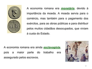 A economia romana era monetária, devido à
importância da moeda. A moeda servia para o
comércio, mas também para o pagamento dos
exércitos, para as obras públicas e para distribuir
pelos muitos cidadãos desocupados, que viviam
à custa do Estado.
A economia romana era ainda esclavagista,
pois a maior parte do trabalho era
assegurado pelos escravos.
12
 