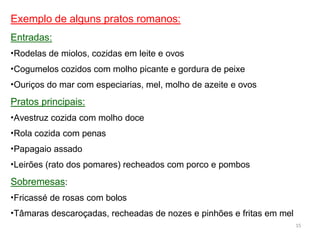 Exemplo de alguns pratos romanos:
Entradas:
•Rodelas de miolos, cozidas em leite e ovos
•Cogumelos cozidos com molho picante e gordura de peixe
•Ouriços do mar com especiarias, mel, molho de azeite e ovos
Pratos principais:
•Avestruz cozida com molho doce
•Rola cozida com penas
•Papagaio assado
•Leirões (rato dos pomares) recheados com porco e pombos
Sobremesas:
•Fricassé de rosas com bolos
•Tâmaras descaroçadas, recheadas de nozes e pinhões e fritas em mel
15
 