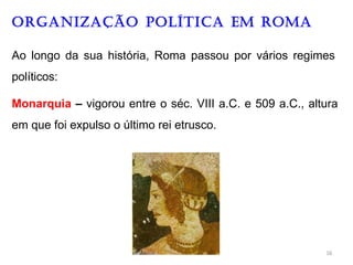 ORGANIZAÇÃO Política EM ROMA
Ao longo da sua história, Roma passou por vários regimes
políticos:
Monarquia – vigorou entre o séc. VIII a.C. e 509 a.C., altura
em que foi expulso o último rei etrusco.
16
 