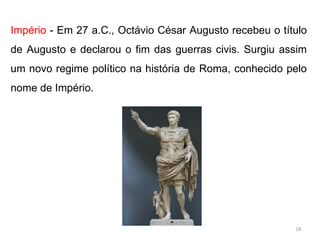 Império - Em 27 a.C., Octávio César Augusto recebeu o título
de Augusto e declarou o fim das guerras civis. Surgiu assim
um novo regime político na história de Roma, conhecido pelo
nome de Império.
18
 