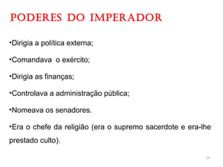 PODERES DO IMPERADOR
•Dirigia a política externa;
•Comandava o exército;
•Dirigia as finanças;
•Controlava a administração pública;
•Nomeava os senadores.
•Era o chefe da religião (era o supremo sacerdote e era-lhe
prestado culto).
19
 