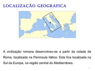 LOCALIZAÇÃO GEOGRÁFICA
A civilização romana desenvolveu-se a partir da cidade de
Roma, localizada na Península Itálica. Esta fica localizada no
Sul da Europa, na região central do Mediterrâneo.
2
 