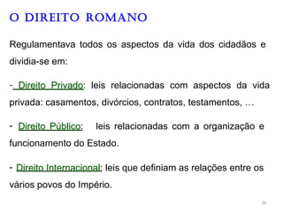 O DIREITO ROMANO
Regulamentava todos os aspectos da vida dos cidadãos e
dividia-se em:
- D
Di
ir
re
ei
it
to
o P
Pr
ri
iv
va
ad
do
o: leis relacionadas com aspectos da vida
privada: casamentos, divórcios, contratos, testamentos, …
- D
Di
ir
re
ei
it
to
o P
Pú
úb
bl
li
ic
co
o: leis relacionadas com a organização e
funcionamento do Estado.
- D
Di
ir
re
ei
it
to
o I
In
nt
te
er
rn
na
ac
ci
io
on
na
al
l: leis que definiam as relações entre os
vários povos do Império.
20
 