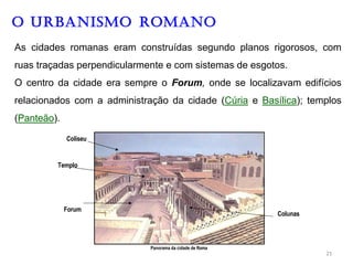 O URBANISMO ROMANO
As cidades romanas eram construídas segundo planos rigorosos, com
ruas traçadas perpendicularmente e com sistemas de esgotos.
O centro da cidade era sempre o Forum, onde se localizavam edifícios
relacionados com a administração da cidade (Cúria e Basílica); templos
(Panteão).
Coliseu
Templo
Forum
Colunas
Panorama da cidade de Roma
21
 