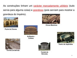 As construções tinham um carácter marcadamente utilitário (tudo
servia para alguma coisa) e grandioso (pois serviam para mostrar a
grandeza do Império).
Circus Maximus
Ponte de Chaves
Anfiteatro -
Coliseu
Teatro de Aspendos
Termas de Beirute
Templo de
Hércules
34
 