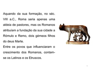 Aquando da sua formação, no séc.
VIII a.C., Roma seria apenas uma
aldeia de pastores, mas os Romanos
atribuíam a fundação da sua cidade a
Rómulo e Remo, dois gémeos filhos
do deus Marte.
Entre os povos que influenciaram o
crescimento dos Romanos, contam-
se os Latinos e os Etruscos.
3
 