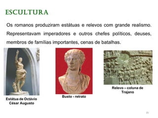 ESCULTURA
Os romanos produziram estátuas e relevos com grande realismo.
Representavam imperadores e outros chefes políticos, deuses,
membros de famílias importantes, cenas de batalhas.
Estátua de Octávio
César Augusto
Busto - retrato
Relevo – coluna de
Trajano
35
 