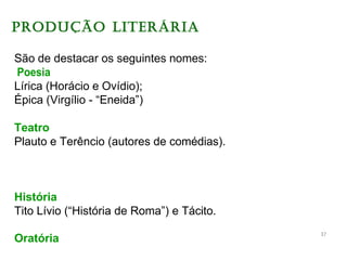 PRODUÇÃO LITERÁRIA
São de destacar os seguintes nomes:
Poesia
Lírica (Horácio e Ovídio);
Épica (Virgílio - “Eneida”)
Teatro
Plauto e Terêncio (autores de comédias).
História
Tito Lívio (“História de Roma”) e Tácito.
Oratória
37
 