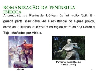 ROMANIZAÇÃO DA PENíNSULA
IBéRICA
A conquista da Península Ibérica não foi muito fácil. Em
grande parte, isso deveu-se à resistência de alguns povos,
como os Lusitanos, que viviam na região entre os rios Douro e
Tejo, chefiados por Viriato.
Viriato
Pormenor da estátua de
Viriato (Viseu)
38
 