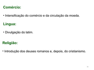 Comércio:
• Intensificação do comércio e da circulação da moeda.
Língua:
• Divulgação do latim.
Religião:
• Introdução dos deuses romanos e, depois, do cristianismo.
42
 