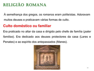 RELIGIÃO ROMANA
À semelhança dos gregos, os romanos eram politeístas. Adoravam
muitos deuses e praticavam várias formas de culto.
Culto doméstico ou familiar
Era praticado no altar da casa e dirigido pelo chefe de família (pater
familias). Era dedicado aos deuses protectores da casa (Lares e
Penates) e ao espírito dos antepassados (Manes).
44
 