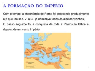 A FORMAÇÃO DO IMPéRIO
Com o tempo, a importância de Roma foi crescendo gradualmente
até que, no séc. VI a.C., já dominava todas as aldeias vizinhas.
O passo seguinte foi a conquista de toda a Península Itálica e,
depois, de um vasto Império.
4
 