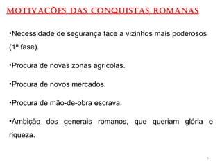 MOTIVAÇÕES DAS CONQUISTAS ROMANAS
•Necessidade de segurança face a vizinhos mais poderosos
(1ª fase).
•Procura de novas zonas agrícolas.
•Procura de novos mercados.
•Procura de mão-de-obra escrava.
•Ambição dos generais romanos, que queriam glória e
riqueza.
5
 