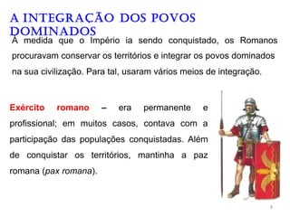 A INTEGRAÇÃO DOS POVOS
DOMINADOS
À medida que o Império ia sendo conquistado, os Romanos
procuravam conservar os territórios e integrar os povos dominados
na sua civilização. Para tal, usaram vários meios de integração.
Exército romano – era permanente e
profissional; em muitos casos, contava com a
participação das populações conquistadas. Além
de conquistar os territórios, mantinha a paz
romana (pax romana).
8
 