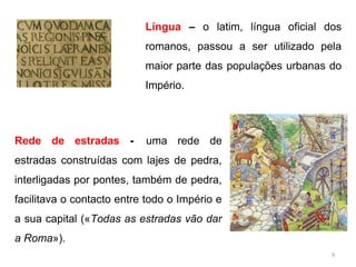 Língua – o latim, língua oficial dos
romanos, passou a ser utilizado pela
maior parte das populações urbanas do
Império.
Rede de estradas - uma rede de
estradas construídas com lajes de pedra,
interligadas por pontes, também de pedra,
facilitava o contacto entre todo o Império e
a sua capital («Todas as estradas vão dar
a Roma»).
9
 