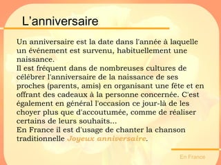 L’anniversaire En France  Un anniversaire est la date dans l'année à laquelle un événement est survenu, habituellement une naissance. Il est fréquent dans de nombreuses cultures de célébrer l'anniversaire de la naissance de ses proches (parents, amis) en organisant une fête et en offrant des cadeaux à la personne concernée. C'est également en général l'occasion ce jour-là de les choyer plus que d'accoutumée, comme de réaliser certains de leurs souhaits... En France il est d'usage de chanter la chanson traditionnelle  Joyeux anniversaire .   