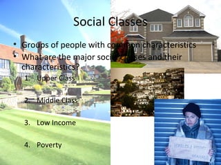 Social Classes
• Groups of people with common characteristics
• What are the major social classes and their
  characteristics?
  1. Upper Class

  2. Middle Class

  3. Low Income

  4. Poverty
 