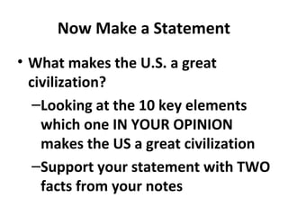 Now Make a Statement
• What makes the U.S. a great
  civilization?
   –Looking at the 10 key elements
    which one IN YOUR OPINION
    makes the US a great civilization
   –Support your statement with TWO
    facts from your notes
 