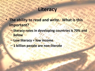 Literacy
• The ability to read and write. What is this
  important?
  – literacy rates in developing countries is 70% and
    below
  – Low literacy = low income
  – 1 billion people are non-literate
 