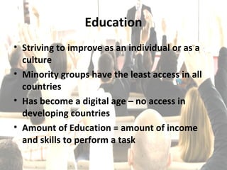 Education
• Striving to improve as an individual or as a
  culture
• Minority groups have the least access in all
  countries
• Has become a digital age – no access in
  developing countries
• Amount of Education = amount of income
  and skills to perform a task
 