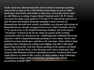 In the visual arts, Romanticism first showed itself in landscape painting,
where from as early as the 1760s British artists began to turn to wilder
landscapes and storms, and Gothic architecture, even if they had to make
do with Wales as a setting. Caspar David Friedrich and J. M. W. Turner
were born less than a year apart in 1774 and 1775 respectively and were to
take German and English landscape painting to their extremes of
Romanticism, but both their artistic sensibilities were formed when forms of
Romanticism was already strongly present in art. John Constable, born in
1776, stayed closer to the English landscape tradition, but in his largest
"six-footers" insisted on the heroic status of a patch of the working
countryside where he had grown up—challenging the traditional hierarchy
of genres, which relegated landscape painting to a low status. Turner also
painted very large landscapes, and above all, seascapes. Some of these large
paintings had contemporary settings and staffage, but others had small
figures that turned the work into history painting in the manner of Claude
Lorrain, like Salvator Rosa, a late Baroque artist whose landscapes had
elements that Romantic painters repeatedly turned to. Friedrich often used
single figures, or features like crosses, set alone amidst a huge landscape,
"making them images of the transitoriness of human life and the
premonition of death".[96
 