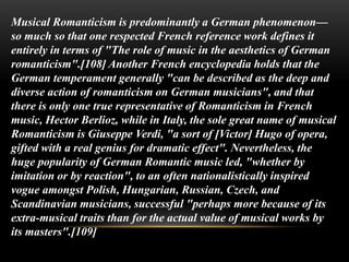 Musical Romanticism is predominantly a German phenomenon—
so much so that one respected French reference work defines it
entirely in terms of "The role of music in the aesthetics of German
romanticism".[108] Another French encyclopedia holds that the
German temperament generally "can be described as the deep and
diverse action of romanticism on German musicians", and that
there is only one true representative of Romanticism in French
music, Hector Berlioz, while in Italy, the sole great name of musical
Romanticism is Giuseppe Verdi, "a sort of [Victor] Hugo of opera,
gifted with a real genius for dramatic effect". Nevertheless, the
huge popularity of German Romantic music led, "whether by
imitation or by reaction", to an often nationalistically inspired
vogue amongst Polish, Hungarian, Russian, Czech, and
Scandinavian musicians, successful "perhaps more because of its
extra-musical traits than for the actual value of musical works by
its masters".[109]
 