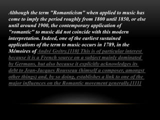 Although the term "Romanticism" when applied to music has
come to imply the period roughly from 1800 until 1850, or else
until around 1900, the contemporary application of
"romantic" to music did not coincide with this modern
interpretation. Indeed, one of the earliest sustained
applications of the term to music occurs in 1789, in the
Mémoires of André Grétry.[110] This is of particular interest
because it is a French source on a subject mainly dominated
by Germans, but also because it explicitly acknowledges its
debt to Jean-Jacques Rousseau (himself a composer, amongst
other things) and, by so doing, establishes a link to one of the
major influences on the Romantic movement generally.[111]
 