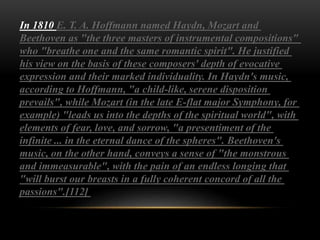 In 1810 E. T. A. Hoffmann named Haydn, Mozart and
Beethoven as "the three masters of instrumental compositions"
who "breathe one and the same romantic spirit". He justified
his view on the basis of these composers' depth of evocative
expression and their marked individuality. In Haydn's music,
according to Hoffmann, "a child-like, serene disposition
prevails", while Mozart (in the late E-flat major Symphony, for
example) "leads us into the depths of the spiritual world", with
elements of fear, love, and sorrow, "a presentiment of the
infinite ... in the eternal dance of the spheres". Beethoven's
music, on the other hand, conveys a sense of "the monstrous
and immeasurable", with the pain of an endless longing that
"will burst our breasts in a fully coherent concord of all the
passions".[112]
 