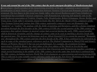 It was only toward the end of the 19th century that the newly emergent discipline of Musikwissenschaft
(musicology)—itself a product of the historicizing proclivity of the age—attempted a more scientific
periodization of music history, and a distinction between Viennese Classical and Romantic periods was
proposed. The key figure in this trend was Guido Adler, who viewed Beethoven and Franz Schubert as
transitional but essentially Classical composers, with Romanticism achieving full maturity only in the
post-Beethoven generation of Frédéric Chopin, Felix Mendelssohn, Robert Schumann, Hector Berlioz and
Franz Liszt. From Adler's viewpoint, found in books like Der Stil in der Musik (1911), composers of the
New German School and various late-19th-century nationalist composers were not Romantics but
"moderns" or "realists" (by analogy with the fields of painting and literature), and this schema remained
prevalent through the first decades of the 20th century.[111]By the second quarter of the 20th century, an
awareness that radical changes in musical syntax had occurred during the early 1900s caused another
shift in historical viewpoint, and the change of century came to be seen as marking a decisive break with
the musical past. This in turn led historians such as Alfred Einstein[115] to extend the musical "Romantic
era" throughout the 19th century and into the first decade of the 20th. It has continued to be referred to as
such in some of the standard music references such as The Oxford Companion to Music[116] and Grout's
History of Western Music[117] but was not unchallenged. For example, the prominent German
musicologist Friedrich Blume, the chief editor of the first edition of Die Musik in Geschichte und
Gegenwart (1949–86), accepted the earlier position that Classicism and Romanticism together constitute a
single period beginning in the middle of the 18th century, but at the same time held that it continued into
the 20th century, including such pre-World War II developments as expressionism and neoclassicism.[118]
This is reflected in some notable recent reference works such as the New Grove Dictionary of Music and
Musicians[111] and the new edition of Musik in Geschichte und Gegenwart.[119]
 