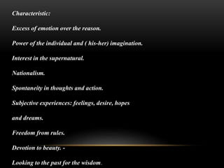 Characteristic:
Excess of emotion over the reason.
Power of the individual and ( his-her) imagination.
Interest in the supernatural.
Nationalism.
Spontaneity in thoughts and action.
Subjective experiences: feelings, desire, hopes
and dreams.
Freedom from rules.
Devotion to beauty. -
Looking to the past for the wisdom.
 