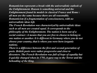 Romanticism represents a break with the universalistic outlook of
the Enlightenment. Reason is something universal and the
Enlightenment found its models in classical France and Rome :
all men are the same because there are all reasonable.
Romanticism if a fragmentation of consciousness, with no
universalistic ideas left.
The French Revolution was characterized by universalistic ideas
such as all men are created equal. It corresponds to the
philosophy of the Enlightenment. The nation is born out of a
social contract : it means that you are free to choose to belong to
one nation or another. It is different in Germany where you do not
choose your country, that is where you were born (organic
nation).
There is a difference between the first and second generation of
poets. British poets were rather progressive and close to
dissenters. The French Revolution was full of hope of equality but
it quickly changed when in 1793, it gave way to the Terror and the
beheading of the King.
 
