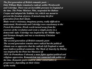 :The first generation of British romantic poets
Only William Blake remained a radical, unlike Wordsworth
and Coleridge. There was an incredible pressure in England at
the time. The Prime Minister, Pitts, suspended the Habeas
Corpus and adopted the Sedition Act, which was meant to
prevent the freedom of press. It turned away the first
generation from their ideals.
Blake wrote a visionary, imaginary poetry, really difficult to
understand. Wordsworth and Coleridge were reactionary to the
French Revolution .Words worth turned away from the
excesses of the revolution and wrote a simple poetry in a
democratic style. Coleridge was inspired by the Middle Ages
and German thought, and was a reactionary Christian
nationalist.
The second generation of British romantic poets
The second generation remains more radical but the political
climate was so oppressive that the radicals left England or made
more indirect political comments. The Mask of Anarchy by Shelley
was inspired by the Peter loo Massacre of
1819. In Prometheus Unbound, a man fights against political and
religious oppression. Romanticism was connected with politics of
the time. Romantic poets could be either conservative or
progressive, depending on their vision
of the world.
 
