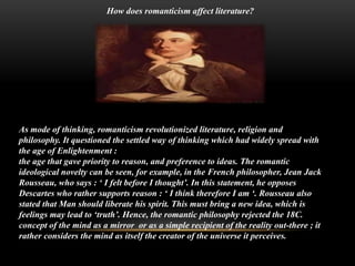 How does romanticism affect literature?
As mode of thinking, romanticism revolutionized literature, religion and
philosophy. It questioned the settled way of thinking which had widely spread with
the age of Enlightenment :
the age that gave priority to reason, and preference to ideas. The romantic
ideological novelty can be seen, for example, in the French philosopher, Jean Jack
Rousseau, who says : ‘ I felt before I thought’. In this statement, he opposes
Descartes who rather supports reason : ‘ I think therefore I am ‘. Rousseau also
stated that Man should liberate his spirit. This must bring a new idea, which is
feelings may lead to ‘truth’. Hence, the romantic philosophy rejected the 18C.
concept of the mind as a mirror or as a simple recipient of the reality out-there ; it
rather considers the mind as itself the creator of the universe it perceives.
 
