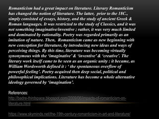 Romanticism had a great impact on literature. Literary Romanticism
has changed the notion of literature. The latter, prior to the 18C.,
simply consisted of essays, history, and the study of ancient Greek &
Roman languages. It was restricted to the study of Classics, and it was
not something imaginative/inventive ; rather, it was very much limited
and dominated by rationality. Poetry was regarded primarily as an
imitation of nature. Then, Romanticism came as new beginning with
new conception for literature, by introducing new ideas and ways of
perceiving things. By this time, literature was becoming virtually
synonymous with the ‘imaginative’ & ‘inventive’ & ‘creative’. The
literary work itself came to be seen as an organic unity : it became, as
William Wordsworth defined it : ‘ the spontaneous overflow of
powerful feeling’. Poetry acquired then deep social, political and
philosophical implications. Literature has become a whole alternative
ideology governed by ‘imagination’.
References:
http://badre-thirdspace.blogspot.com/2009/06/impacts-of-romanticism-on-
literature.html
https://www.skyminds.net/the-19th-century-romanticism-in-art-and-literature/
 