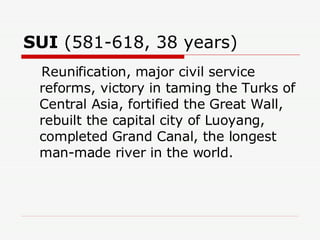 SUI  (581-618, 38 years)  Reunification, major civil service reforms, victory in taming the Turks of Central Asia, fortified the Great Wall, rebuilt the capital city of Luoyang, completed Grand Canal, the longest man-made river in the world.  