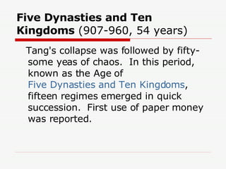 Five Dynasties and Ten Kingdoms  (907-960, 54 years)  Tang's collapse was followed by fifty-some yeas of chaos.  In this period, known as the Age of  Five Dynasties and Ten Kingdoms , fifteen regimes emerged in quick succession.  First use of paper money was reported.  