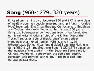 Song  (960-1279, 320 years)  Enjoyed calm and growth between 960 and 997, a new class of wealthy common people emerged, and  printing (movable type) invented.  Zhu Xi synthesized Confucianism, Buddhism and Taoism into a new ideology.  In the next 200 years Song was beleaguered by invasions from three formidable ethnic minority kingdoms: Liao of the Khitan, Xia of the Tibtan/Tangut, and Jin of the JurchenTartarss tribes.  Mongols first annexed northern China, and in 1279  exterminated Song.  Historians divided Song into Northern Song (960-1126) and Southern Song (1127-1279) based on the location of the capital.  In the Southern Song period, China's inventions - gunpowder, the compass, pottery, porcelain, and printing technology - began to spill into Europe via sea route. 