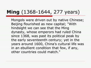 Ming  (1368-1644, 277 years)  Mongols were driven out by native Chinese; Beijing flourished as new capital; "With hindsight we can see that the Ming dynasty, whose emperors had ruled China since 1368, was past its political peak by the early seventeenth century; yet in the years around 1600, China’s cultural life was in an ebullient condition that few, if any, other countries could match."  