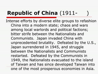 Republic of China  (1911-     )  Intense efforts by diverse elite groups to refashion China into a modern state; chaos and wars among local warlords and political factions; bitter strife between the Nationalists and Communists.  Japan invaded China with unprecedented brutality.  Defeated by the U.S., Japan surrendered in 1945, and struggle between the Nationalists and Communists restarted.  Defeated by the Communists in 1949, the Nationalists evacuated to the island of Taiwan and has since developed Taiwan into one of the most prosperous economies in Asia. 
