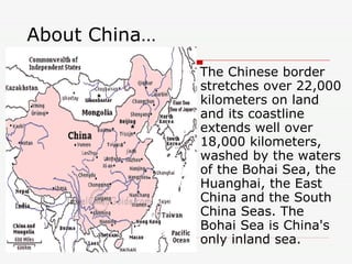 About China… The Chinese border stretches over 22,000 kilometers on land and its coastline extends well over 18,000 kilometers, washed by the waters of the Bohai Sea, the Huanghai, the East China and the South China Seas. The Bohai Sea is China's only inland sea.  