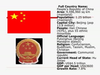 Full Country Name:  People's Republic of China Area:  9,596,960 sq km (mainland) Population:  1.25 billion (mainland) Capital City:  Beijing (pop 13.8 million) People:  Han Chinese (93%), plus 55 ethnic minorities Official Language:  Putonghua (Beijing Mandarin dialect) Religion:  Confucianism, Buddhism, Taoism, Muslim, Christian Government:  Communist republic Current Head of State:  Hu Jintao GDP:  US$4.5 trillion GDP per Head:  US$3600 Growth Rate:  7.8%  
