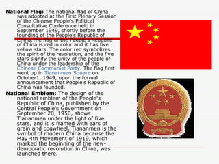 National Flag:  The national flag of China was adopted at the First Plenary Session of the Chinese People's Political Consultative Conference held in September 1949, shortly before the founding of the People's Republic of China.The flag of the People's Republic of China is red in color and it has five yellow stars. The color red symbolizes the spirit of the revolution, and the five stars signify the unity of the people of China under the leadership of the  Chinese Communist Party . The flag first went up in  Tiananmen Square  on October1, 1949, upon the formal announcement that People's Republic of China was founded. National Emblem:  The design of the national emblem of the People's Republic of China, published by the Central People's Government on September 20, 1950, shows Tiananmen under the light of five stars, and it is framed with ears of grain and cogwheel. Tiananmen is the symbol of modern China because the May 4th Movement of 1919, which marked the beginning of the new-democratic revolution in China, was launched there.  