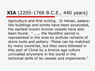 XIA  (2205-1766 B.C.E., 440 years)  Agriculture and first writing.  In Henan, palace-like buildings and tombs have been excavated, the earliest known bronze vessels have also been found.  "....., the Neolithic period is represented in the area by profuse remains of stone tools and pottery. These can be matched by many countries, but they were followed in this part of China by a bronze age culture unrivalled anywhere in the world in the technical skills of its vessels and implements."  