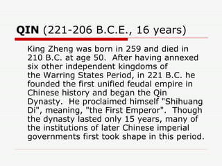 QIN  (221-206 B.C.E., 16 years)  King Zheng was born in 259 and died in 210 B.C. at age 50.  After having annexed six other independent kingdoms of the Warring States Period, in 221 B.C. he founded the first unified feudal empire in Chinese history and began the Qin Dynasty.  He proclaimed himself "Shihuang Di", meaning, "the First Emperor".  Though the dynasty lasted only 15 years, many of the institutions of later Chinese imperial governments first took shape in this period.  